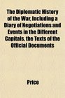 The Diplomatic History of the War Including a Diary of Negotiations and Events in the Different Capitals the Texts of the Official Documents