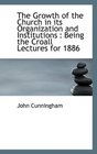 The Growth of the Church in its Organization and Institutions Being the Croall Lectures for 1886