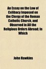 An Essay on the Law of Celibacy Imposed on the Clergy of the Roman Catholic Church and Observed in All the Religious Orders Abroad In Which