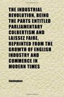 The Industrial Revolution Being the Parts Entitled Parliamentary Colbertism and Laissez Faire Reprinted From the Growth of English Industry