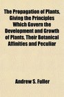 The Propagation of Plants Giving the Principles Which Govern the Development and Growth of Plants Their Botanical Affinities and Peculiar