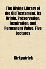 The Divine Library of the Old Testament Its Origin Preservation Inspiration and Permanent Value Five Lectures