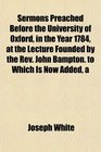 A Sermons Preached Before the University of Oxford in the Year 1784 at the Lecture Founded by the Rev John Bampton to Which Is Now Added