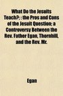 What Do the Jesuits Teach the Pros and Cons of the Jesuit Question a Controversy Between the Rev Father Egan Thornhill and the Rev Mr