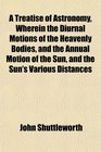 A Treatise of Astronomy Wherein the Diurnal Motions of the Heavenly Bodies and the Annual Motion of the Sun and the Sun's Various Distances