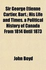 Sir George Etienne Cartier Bart His Life and Times a Political History of Canada From 1814 Until 1873
