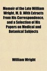 Memoir of the Late William Wright M D With Extracts From His Correspondence and a Selection of His Papers on Medical and Botanical Subjects