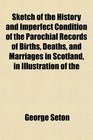 Sketch of the History and Imperfect Condition of the Parochial Records of Births Deaths and Marriages in Scotland in Illustration of the