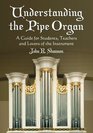 Understanding The Pipe Organ A Guide for Students Teachers and Lovers of the Instrument