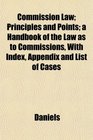 Commission Law Principles and Points a Handbook of the Law as to Commissions With Index Appendix and List of Cases