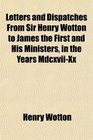 Letters and Dispatches From Sir Henry Wotton to James the First and His Ministers in the Years MdcxviiXx