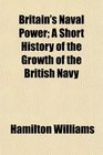 Britain's Naval Power A Short History of the Growth of the British Navy