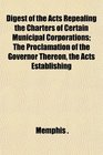 Digest of the Acts Repealing the Charters of Certain Municipal Corporations The Proclamation of the Governor Thereon the Acts Establishing