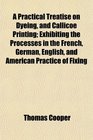 A Practical Treatise on Dyeing and Callicoe Printing Exhibiting the Processes in the French German English and American Practice of Fixing