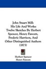 John Stuart Mill His Life And Works Twelve Sketches By Herbert Spencer Henry Fawcett Frederic Harrison And Other Distinguished Authors