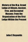 History of the Mw Grand Lodge of Illinois Ancient Free and Accepted Masons From the Organization of the First Lodge Within the Present
