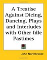 A Treatise Against Dicing Dancing Plays and Interludes with Other Idle Pastimes