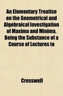 An Elementary Treatise on the Geometrical and Algebraical Investigation of Maxima and Minima Being the Substance of a Course of Lectures to