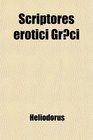 Scriptores Erotici Grci The Greek Romances of Heliodorus Longus and Achilles Tatius Comprising the Ethiopics or Adventures of Theagenes