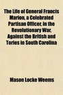 The Life of General Francis Marion a Celebrated Partisan Officer in the Revolutionary War Against the British and Tories in South Carolina