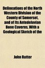 Delineations of the North Western Division of the County of Somerset and of Its Antedeluvian Bone Caverns With a Geological Sketch of the