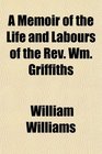 A Memoir of the Life and Labours of the Rev Wm Griffiths