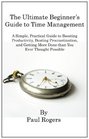 The Ultimate Beginner's Guide to Time Management A Simple Practical Guide to Boosting Productivity Beating Procrastination and Getting More Done Than You Ever Thought Possible
