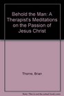 Behold the Man A Therapist's Meditations on the Passion of Jesus Christ