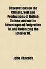 Observations on the Climate Soil and Productions of British Guiana and on the Advantages of Emigration To and Colonizing the Interior Of