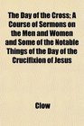 The Day of the Cross A Course of Sermons on the Men and Women and Some of the Notable Things of the Day of the Crucifixion of Jesus