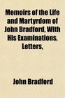 Memoirs of the Life and Martyrdom of John Bradford With His Examinations Letters