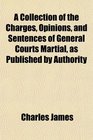A Collection of the Charges Opinions and Sentences of General Courts Martial as Published by Authority
