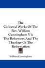 The Collected Works Of The Rev William Cunningham V1 The Reformers And The Theology Of The Reformation