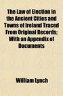 The Law of Election in the Ancient Cities and Towns of Ireland Traced From Original Records With an Appendix of Documents