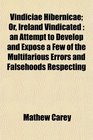 Vindiciae Hibernicae Or Ireland Vindicated an Attempt to Develop and Expose a Few of the Multifarious Errors and Falsehoods Respecting