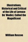 Illustrations Historical and Critical of the Life of Lorenzo De' Medici Called the Magnificent