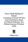 Tracts Chiefly Relating To Ireland Containing A Treatise Of Taxes And Contributions Essays In Political Arithmetic The Political Anatomy Of Ireland