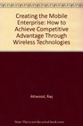 Creating the Mobile Enterprise How to Achieve Competitive Advantage Through Wireless Technologies