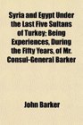 Syria and Egypt Under the Last Five Sultans of Turkey Being Experiences During the Fifty Years of Mr ConsulGeneral Barker