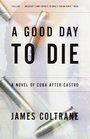 A Good Day to Die  A Novel of Cuba After Castro