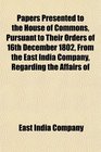 Papers Presented to the House of Commons Pursuant to Their Orders of 16th December 1802 From the East India Company Regarding the Affairs of