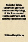 Manual of Botany Comprising Vegetable Anatomy and Physiology Or the Structure and Functions of Plants With Remarks on Classification