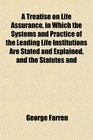 A Treatise on Life Assurance in Which the Systems and Practice of the Leading Life Institutions Are Stated and Explained and the Statutes and