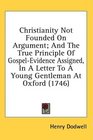 Christianity Not Founded On Argument And The True Principle Of GospelEvidence Assigned In A Letter To A Young Gentleman At Oxford