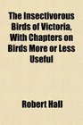 The Insectivorous Birds of Victoria With Chapters on Birds More or Less Useful