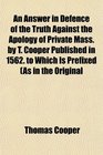 An Answer in Defence of the Truth Against the Apology of Private Mass by T Cooper Published in 1562 to Which Is Prefixed As in the Original