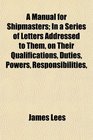 A Manual for Shipmasters In a Series of Letters Addressed to Them on Their Qualifications Duties Powers Responsibilities