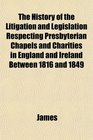 The History of the Litigation and Legislation Respecting Presbyterian Chapels and Charities in England and Ireland Between 1816 and 1849