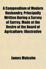 A Compendium of Modern Husbandry Principally Written During a Survey of Surrey Made at the Desire of the Board of Agriculture Illustrative