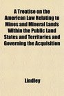 A Treatise on the American Law Relating to Mines and Mineral Lands Within the Public Land States and Territories and Governing the Acquisition